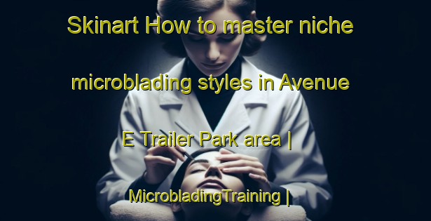 Skinart How to master niche microblading styles in Avenue E Trailer Park area | MicrobladingTraining | MicrobladingClasses | SkinartTraining-United States